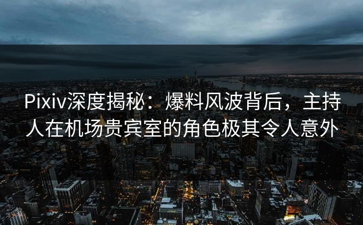 Pixiv深度揭秘：爆料风波背后，主持人在机场贵宾室的角色极其令人意外