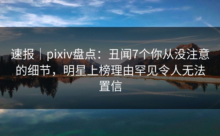 速报｜pixiv盘点：丑闻7个你从没注意的细节，明星上榜理由罕见令人无法置信
