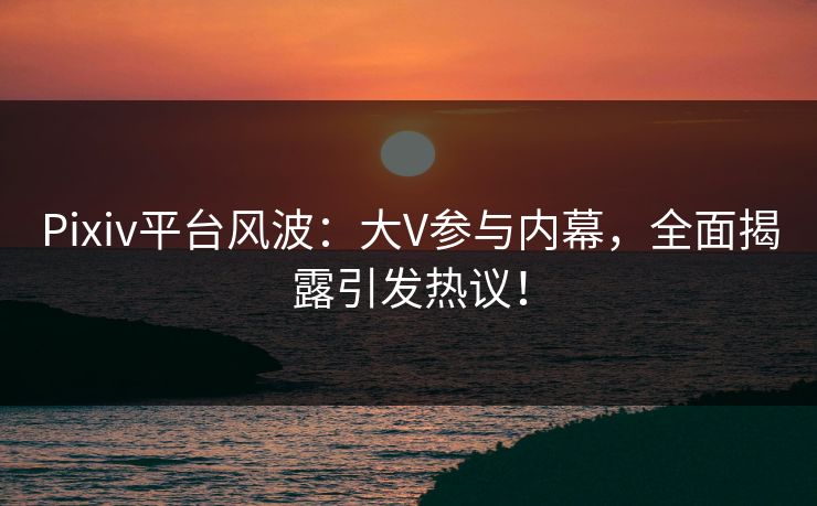 Pixiv平台风波：大V参与内幕，全面揭露引发热议！