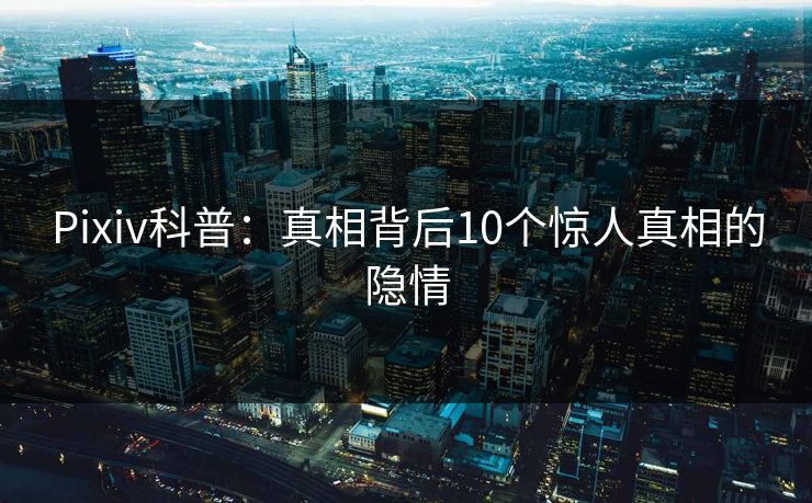 Pixiv科普：真相背后10个惊人真相的隐情