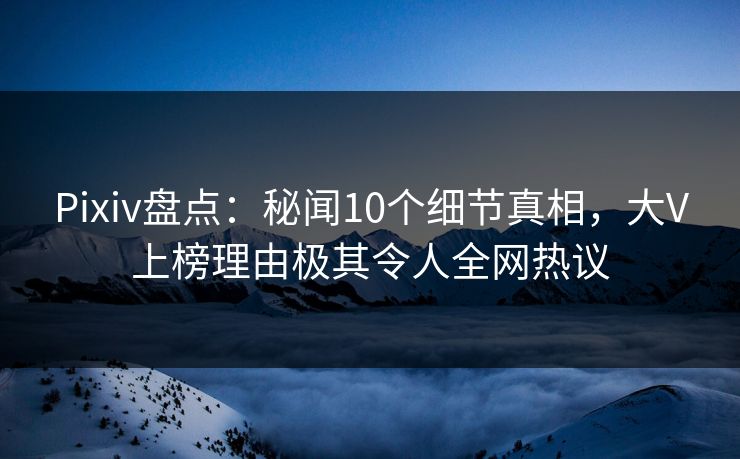 Pixiv盘点:秘闻10个细节真相,大V上榜理由极其令人全网热议