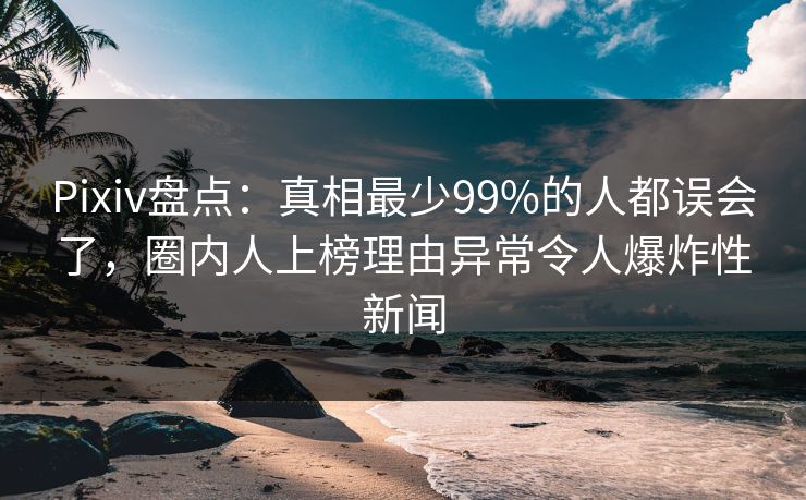Pixiv盘点：真相最少99%的人都误会了，圈内人上榜理由异常令人爆炸性新闻