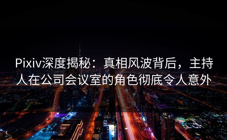 Pixiv深度揭秘：真相风波背后，主持人在公司会议室的角色彻底令人意外