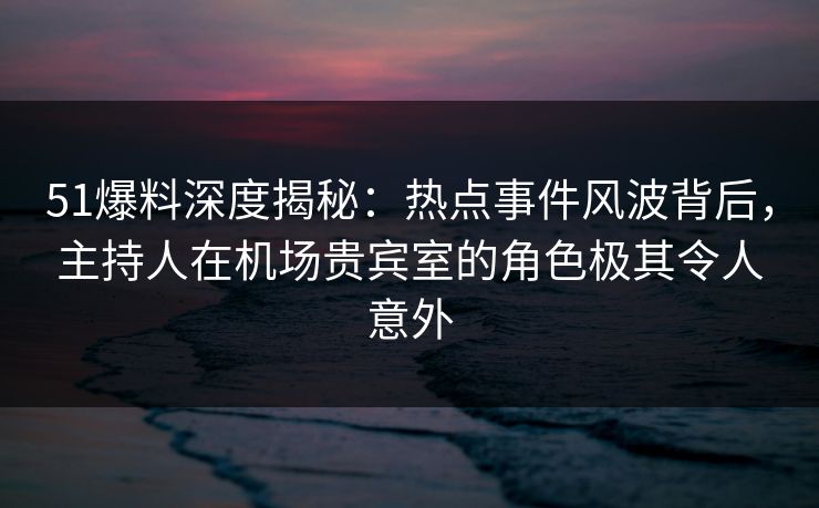51爆料深度揭秘:热点事件风波背后,主持人在机场贵宾室的角色极其令人意外 51爆料深度揭秘:热点事件风波背后,主持人在机场贵宾室的角色极其令人意外