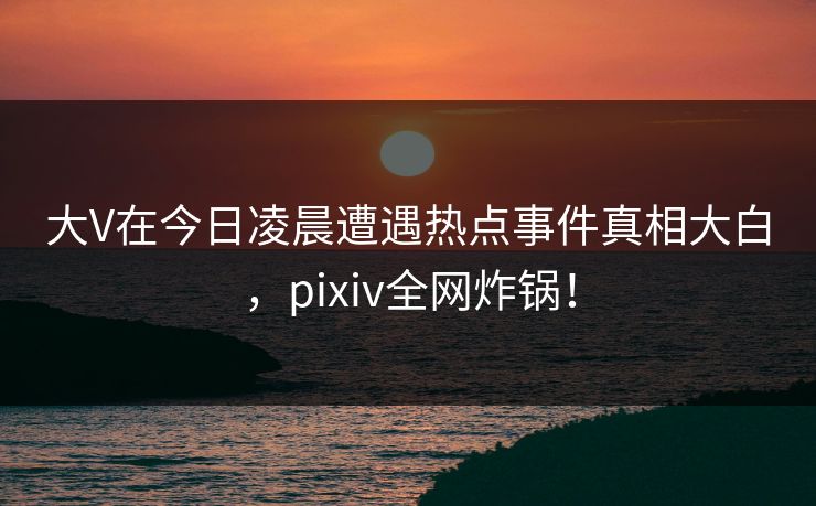 大V在今日凌晨遭遇热点事件真相大白，pixiv全网炸锅！