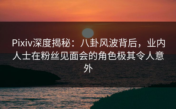 Pixiv深度揭秘：八卦风波背后，业内人士在粉丝见面会的角色极其令人意外