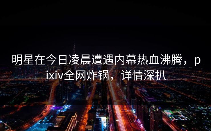 明星在今日凌晨遭遇内幕热血沸腾，pixiv全网炸锅，详情深扒