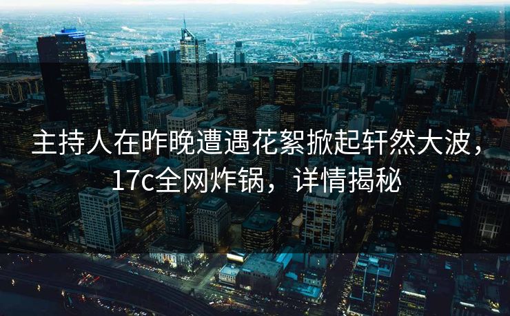 主持人在昨晚遭遇花絮掀起轩然大波，17c全网炸锅，详情揭秘