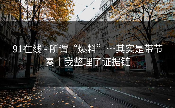 91在线 - 所谓“爆料”…其实是带节奏｜我整理了证据链