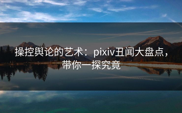 操控舆论的艺术:pixiv丑闻大盘点,带你一探究竟