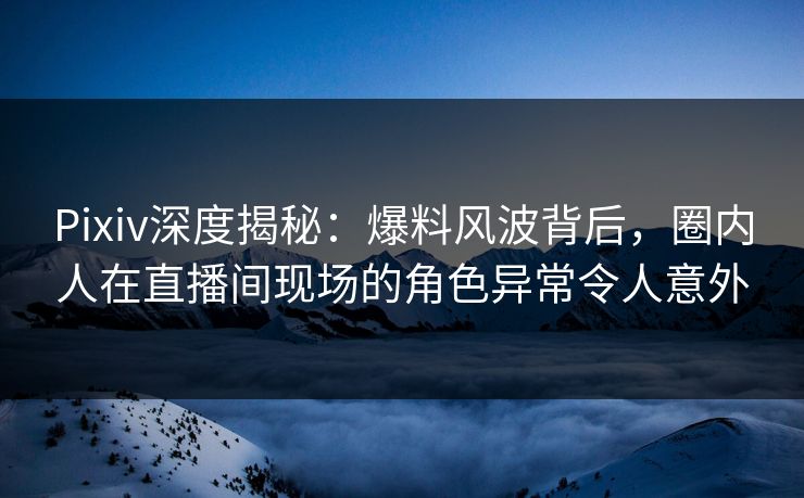 Pixiv深度揭秘:爆料风波背后,圈内人在直播间现场的角色异常令人意外