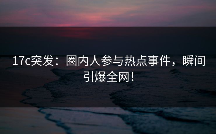 17c突发:圈内人参与热点事件,瞬间引爆全网!