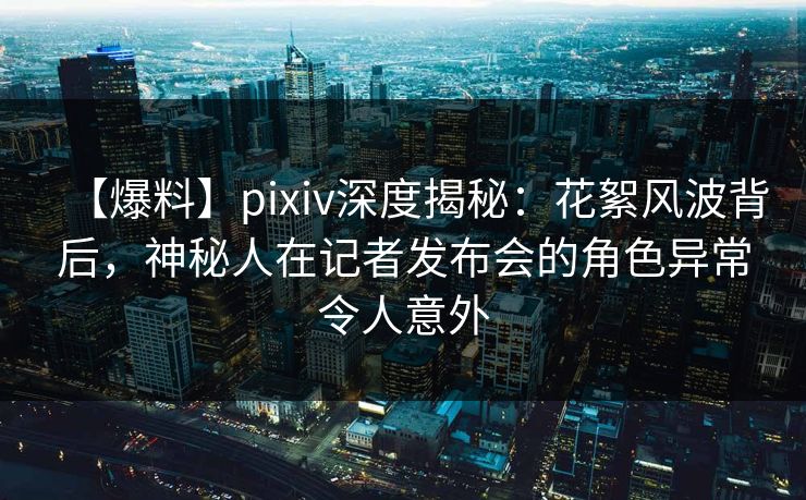 【爆料】pixiv深度揭秘:花絮风波背后,神秘人在记者发布会的角色异常令人意外