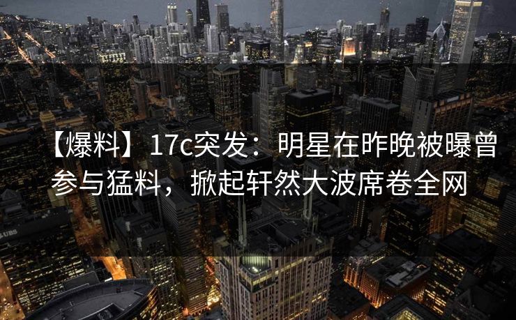 【爆料】17c突发:明星在昨晚被曝曾参与猛料,掀起轩然大波席卷全网