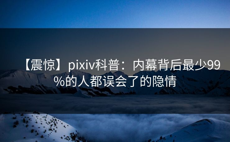 【震惊】pixiv科普:内幕背后最少99%的人都误会了的隐情