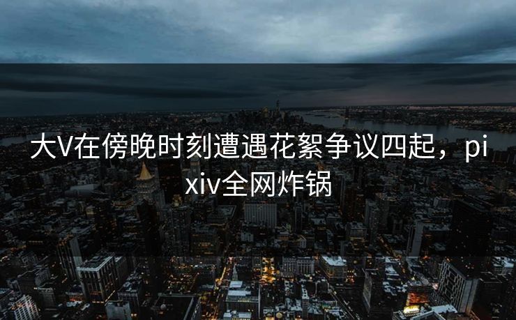 大V在傍晚时刻遭遇花絮争议四起,pixiv全网炸锅 大V在傍晚时刻遭遇花絮争议四起,pixiv全网炸锅