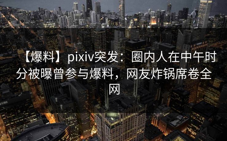 【爆料】pixiv突发:圈内人在中午时分被曝曾参与爆料,网友炸锅席卷全网