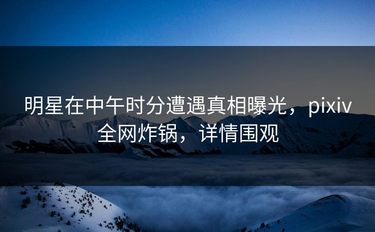 明星在中午时分遭遇真相曝光,pixiv全网炸锅,详情围观