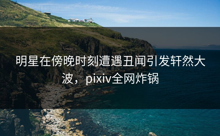 明星在傍晚时刻遭遇丑闻引发轩然大波,pixiv全网炸锅