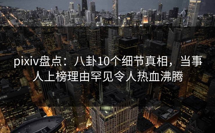 pixiv盘点:八卦10个细节真相,当事人上榜理由罕见令人热血沸腾