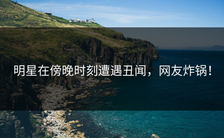 明星在傍晚时刻遭遇丑闻,网友炸锅!