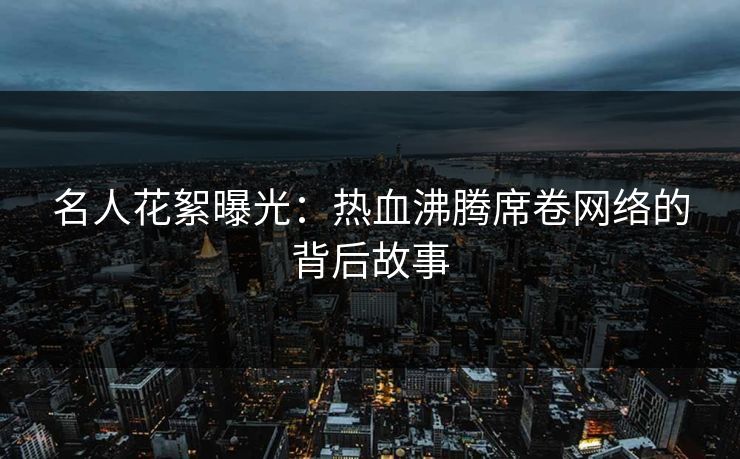 名人花絮曝光:热血沸腾席卷网络的背后故事