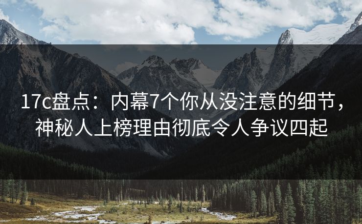 17c盘点:内幕7个你从没注意的细节,神秘人上榜理由彻底令人争议四起