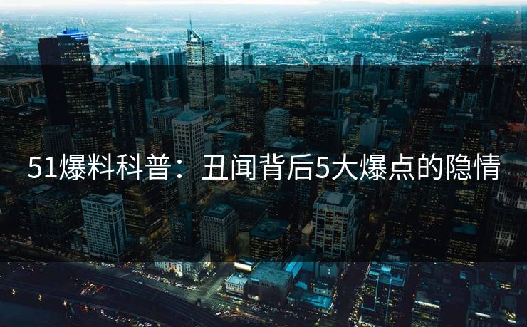 51爆料科普:丑闻背后5大爆点的隐情