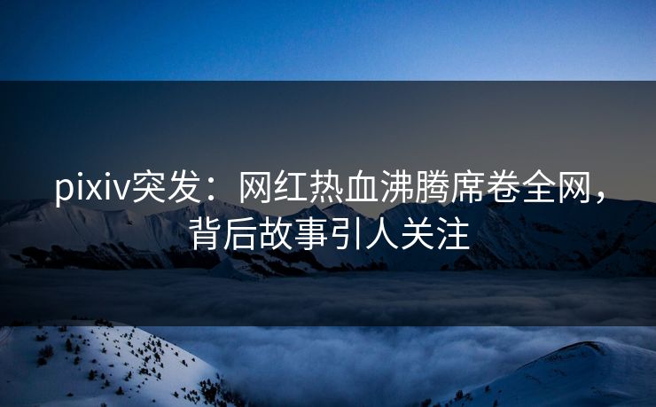 pixiv突发:网红热血沸腾席卷全网,背后故事引人关注