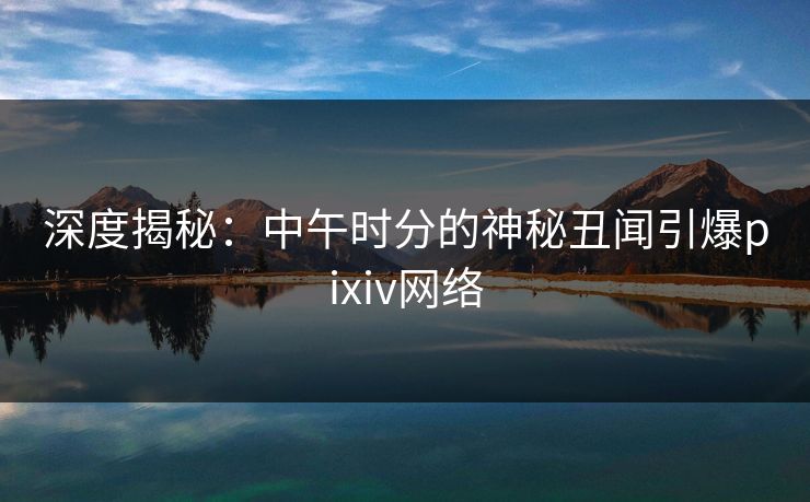 深度揭秘:中午时分的神秘丑闻引爆pixiv网络 深度揭秘:中午时分的神秘丑闻引爆pixiv网络
