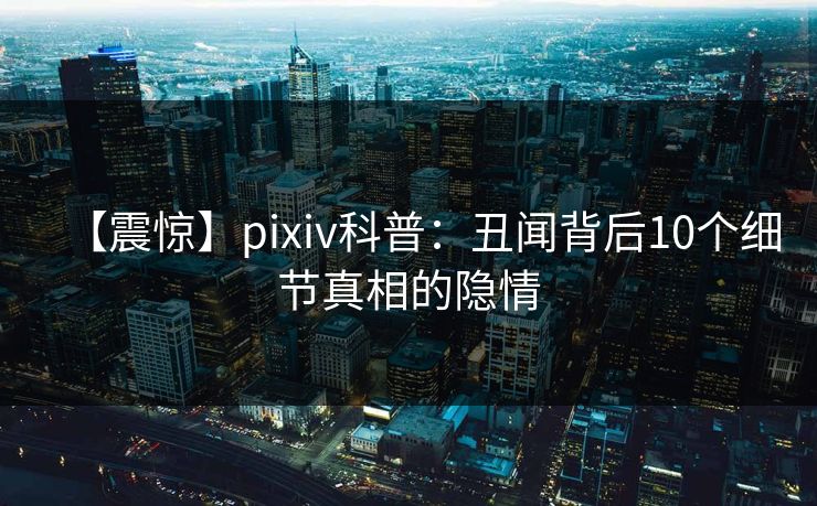 【震惊】pixiv科普:丑闻背后10个细节真相的隐情