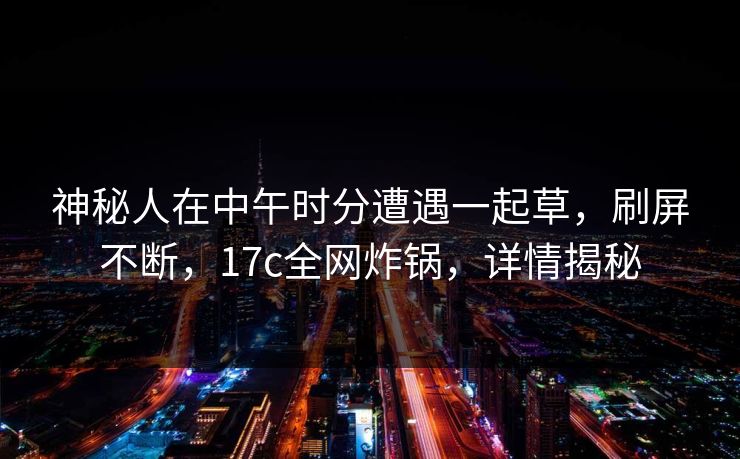 神秘人在中午时分遭遇一起草,刷屏不断,17c全网炸锅,详情揭秘
