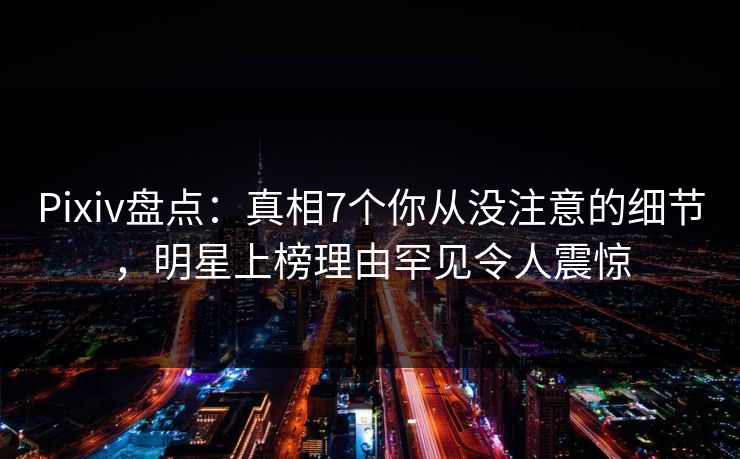Pixiv盘点:真相7个你从没注意的细节,明星上榜理由罕见令人震惊