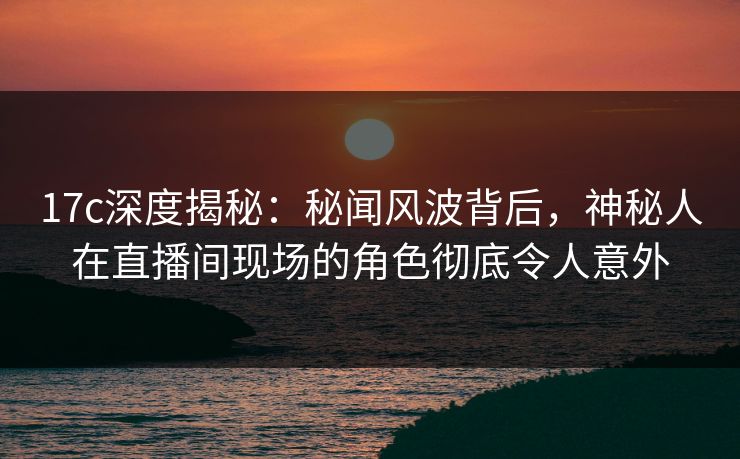17c深度揭秘:秘闻风波背后,神秘人在直播间现场的角色彻底令人意外
