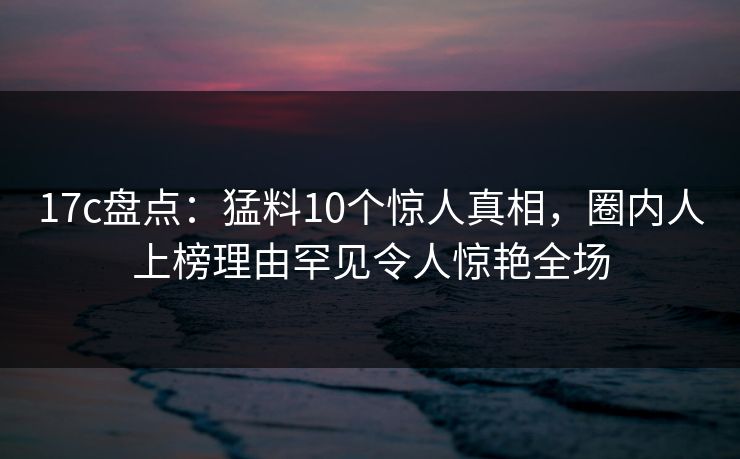 17c盘点:猛料10个惊人真相,圈内人上榜理由罕见令人惊艳全场