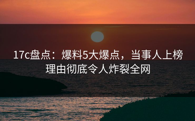 17c盘点：爆料5大爆点，当事人上榜理由彻底令人炸裂全网