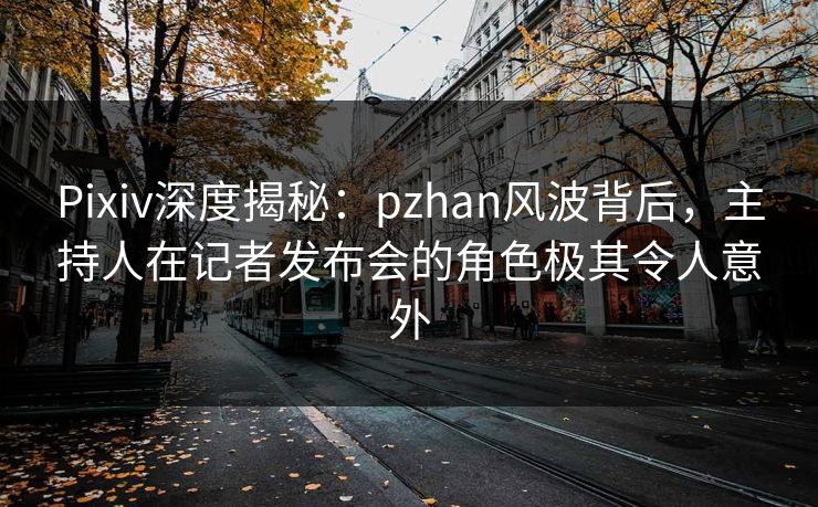 Pixiv深度揭秘:pzhan风波背后,主持人在记者发布会的角色极其令人意外