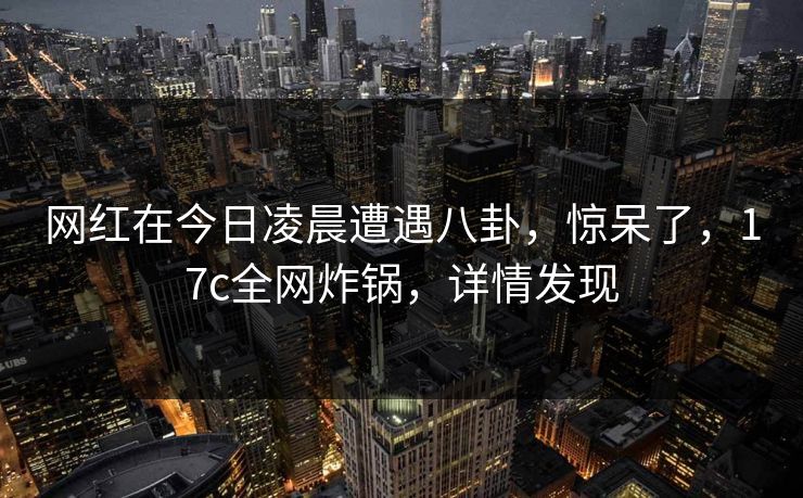 网红在今日凌晨遭遇八卦,惊呆了,17c全网炸锅,详情发现