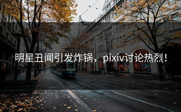 明星丑闻引发炸锅,pixiv讨论热烈!