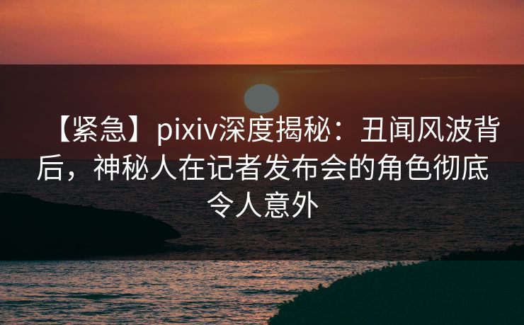 【紧急】pixiv深度揭秘:丑闻风波背后,神秘人在记者发布会的角色彻底令人意外