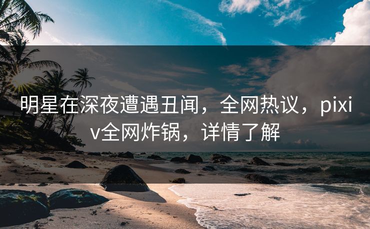 明星在深夜遭遇丑闻,全网热议,pixiv全网炸锅,详情了解