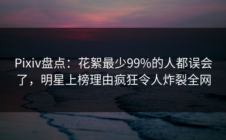 Pixiv盘点:花絮最少99%的人都误会了,明星上榜理由疯狂令人炸裂全网 Pixiv盘点:花絮最少99%的人都误会了,明星上榜理由疯狂令人炸裂全网
