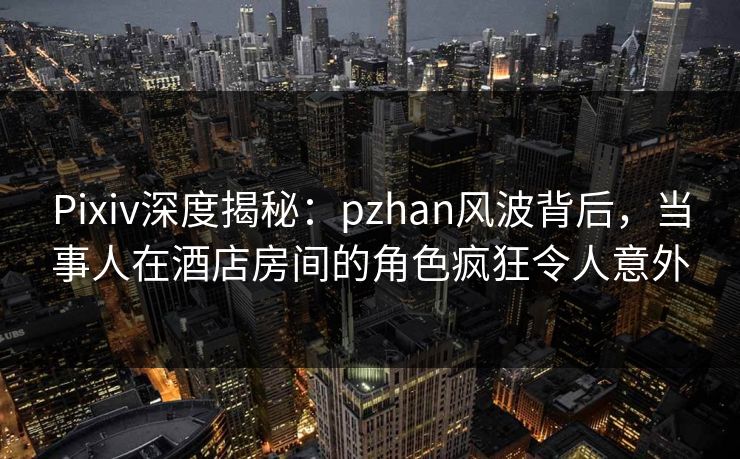 Pixiv深度揭秘:pzhan风波背后,当事人在酒店房间的角色疯狂令人意外 Pixiv深度揭秘:pzhan风波背后,当事人在酒店房间的角色疯狂令人意外