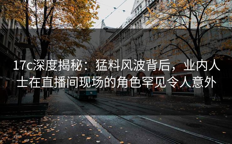 17c深度揭秘:猛料风波背后,业内人士在直播间现场的角色罕见令人意外
