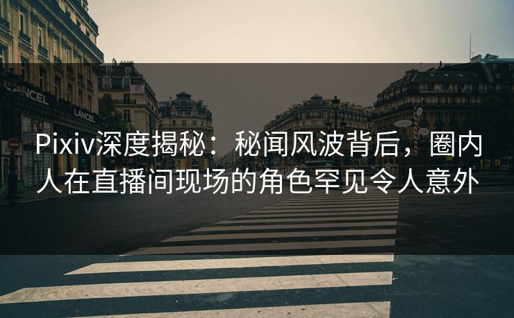 Pixiv深度揭秘：秘闻风波背后，圈内人在直播间现场的角色罕见令人意外