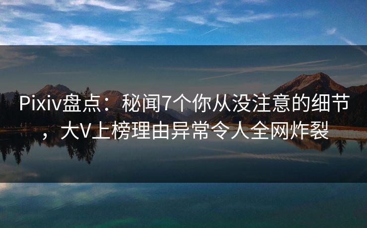 Pixiv盘点：秘闻7个你从没注意的细节，大V上榜理由异常令人全网炸裂