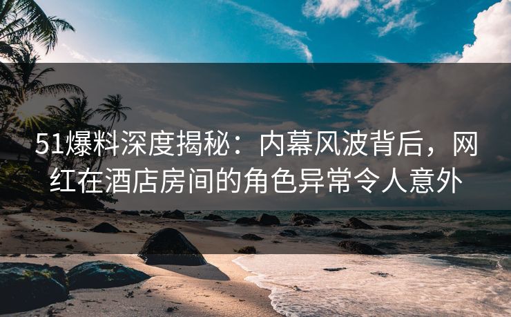 51爆料深度揭秘:内幕风波背后,网红在酒店房间的角色异常令人意外