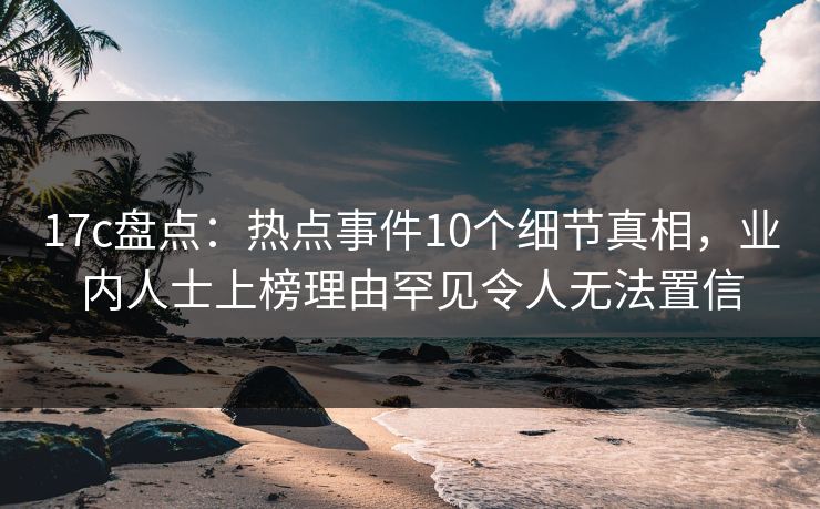 17c盘点:热点事件10个细节真相,业内人士上榜理由罕见令人无法置信