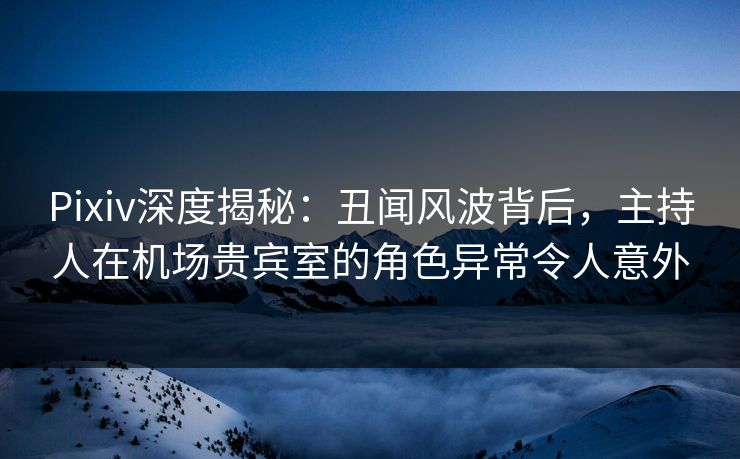 Pixiv深度揭秘:丑闻风波背后,主持人在机场贵宾室的角色异常令人意外