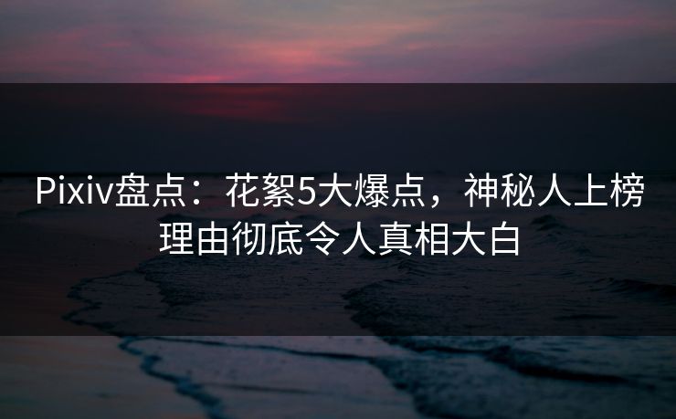 Pixiv盘点:花絮5大爆点,神秘人上榜理由彻底令人真相大白